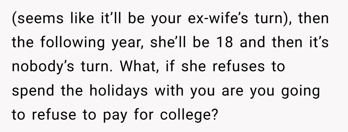 (seems like it’ll be your ex-wife’s turn), then the following year, she’ll be 18 and then it’s nobody’s turn. What, if she refuses to spend the holidays with you are...