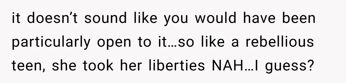 it doesn’t sound like you would have been particularly open to it…so like a rebellious teen, she took her liberties NAH…I guess?