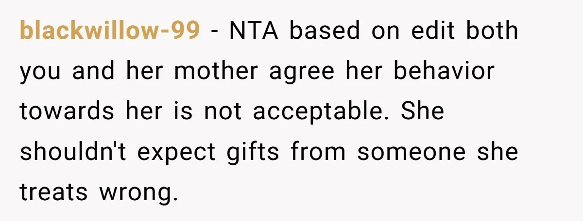 blackwillow-99 − NTA based on edit both you and her mother agree her behavior towards her is not acceptable. She shouldn't expect gifts from someone she treats wrong.