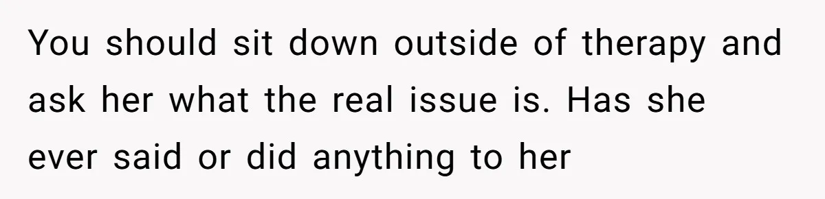 You should sit down outside of therapy and ask her what the real issue is. Has she ever said or did anything to her