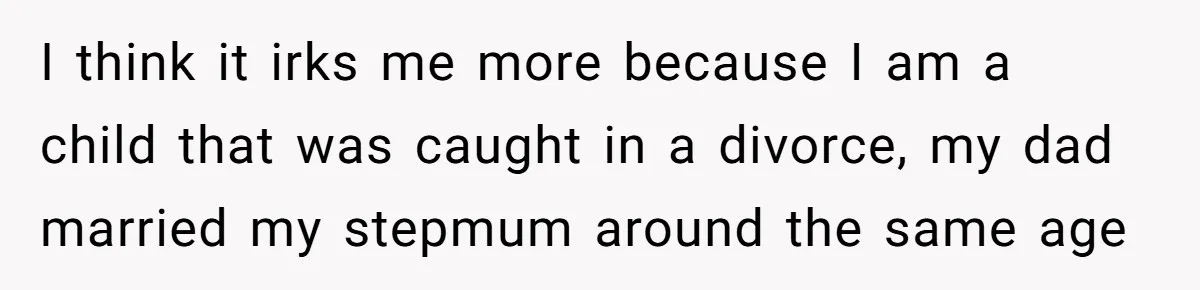 I think it irks me more because I am a child that was caught in a divorce, my dad married my stepmum around the same age