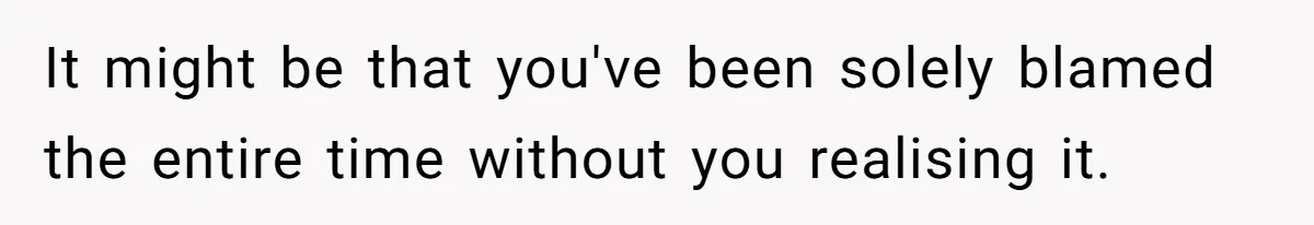 It might be that you've been solely blamed the entire time without you realising it.