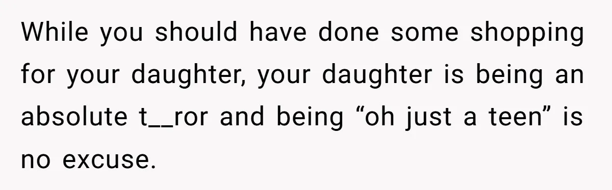 While you should have done some shopping for your daughter, your daughter is being an absolute t__ror and being “oh just a teen” is no excuse.