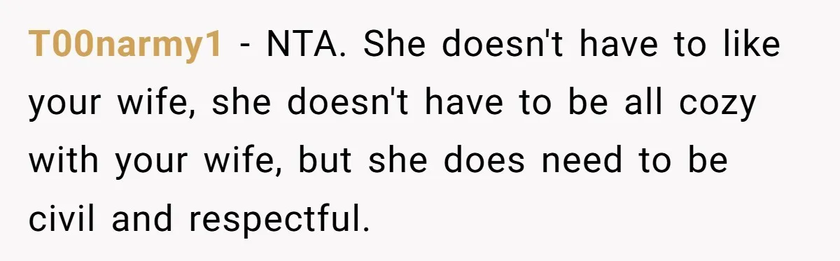 T00narmy1 − NTA. She doesn't have to like your wife, she doesn't have to be all cozy with your wife, but she does need to be civil and respectful.