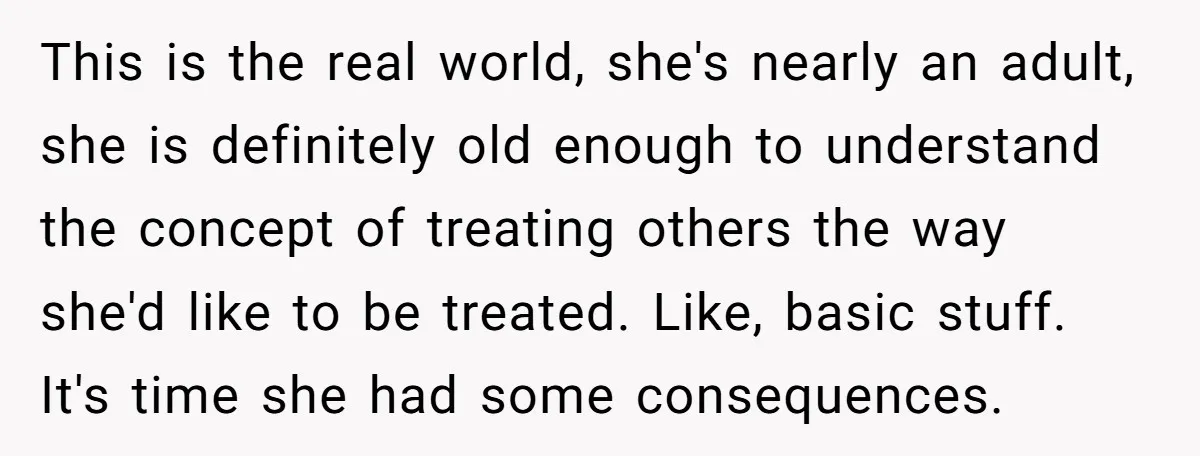 This is the real world, she's nearly an adult, she is definitely old enough to understand the concept of treating others the way she'd like to be treated. Like, basic...