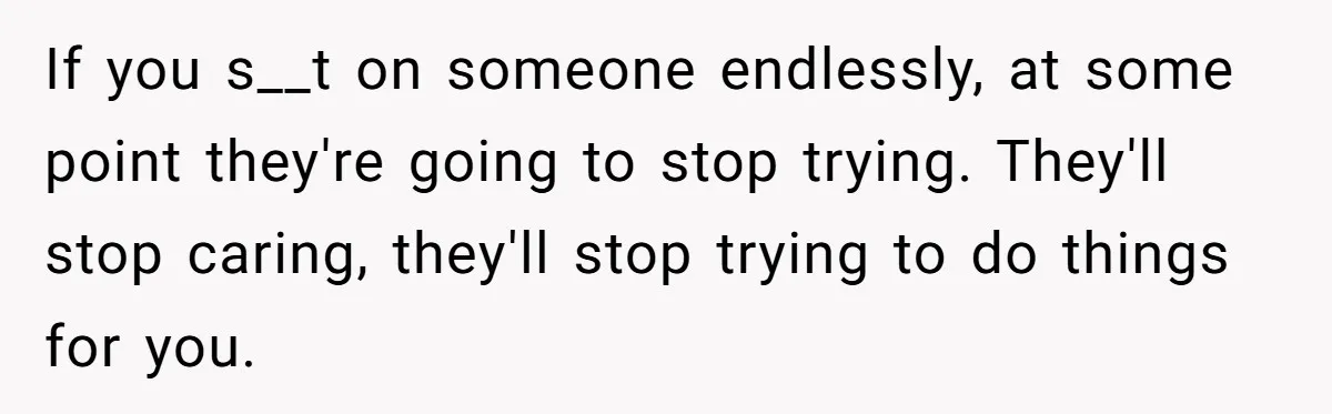 If you s__t on someone endlessly, at some point they're going to stop trying. They'll stop caring, they'll stop trying to do things for you.