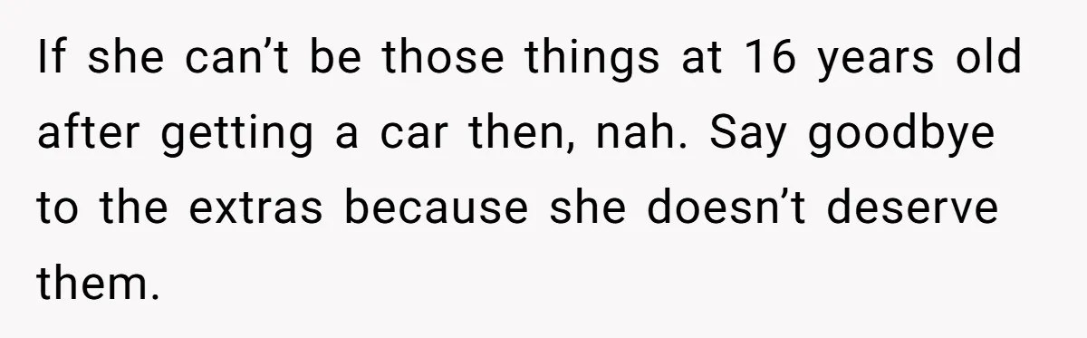 If she can’t be those things at 16 years old after getting a car then, nah. Say goodbye to the extras because she doesn’t deserve them.
