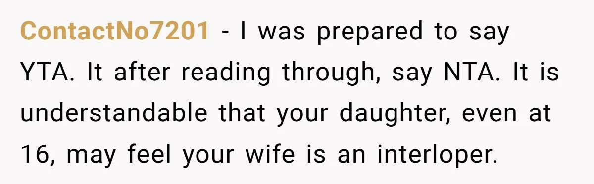 ContactNo7201 − I was prepared to say YTA. It after reading through, say NTA. It is understandable that your daughter, even at 16, may feel your wife is an interloper.
