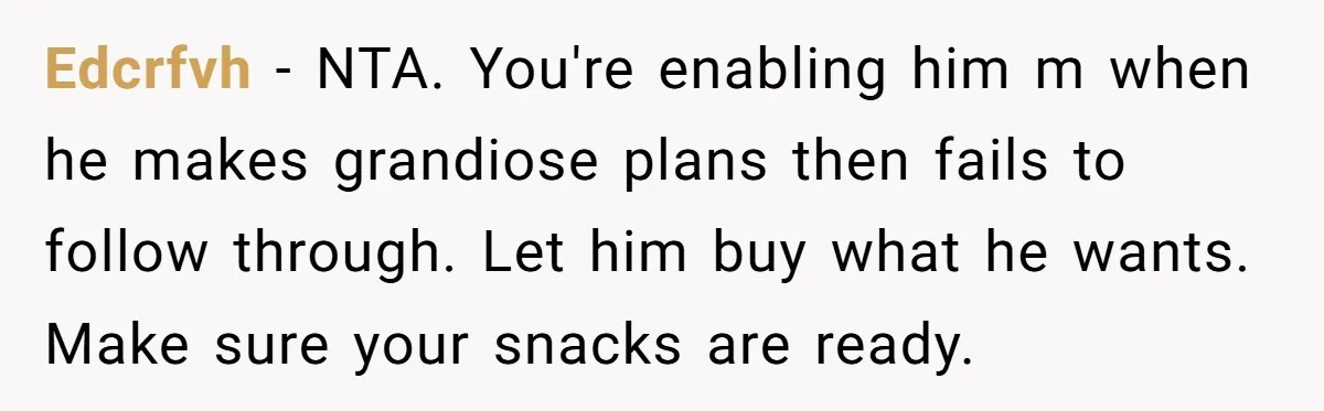 Edcrfvh - NTA. You're enabling him m when he makes grandiose plans then fails to follow through. Let him buy what he wants. Make sure your snacks are ready.