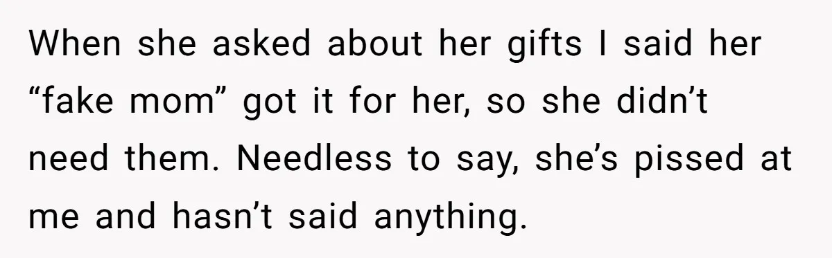 When she asked about her gifts I said her “fake mom” got it for her, so she didn’t need them. Needless to say, she’s pissed at me and hasn’t said...