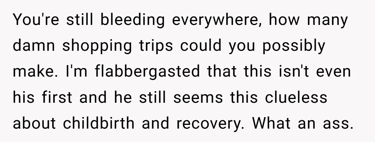 You're still bleeding everywhere, how many damn shopping trips could you possibly make. I'm flabbergasted that this isn't even his first and he still seems this clueless about childbirth and...