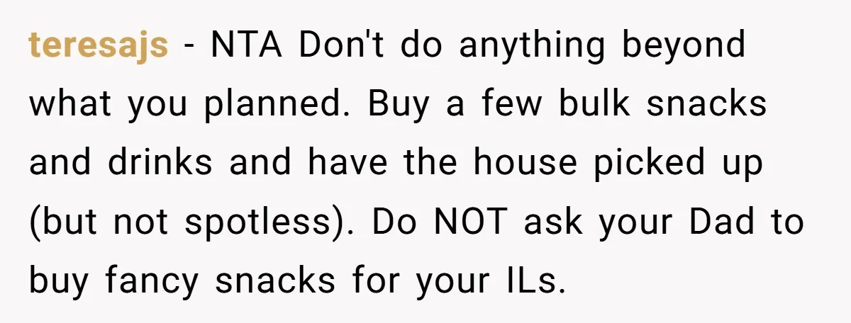 teresajs - NTA Don't do anything beyond what you planned. Buy a few bulk snacks and drinks and have the house picked up (but not spotless). Do NOT ask your...