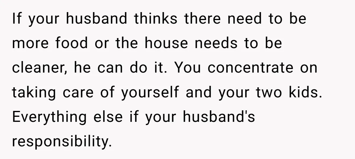 If your husband thinks there need to be more food or the house needs to be cleaner, he can do it. You concentrate on taking care of yourself and your...