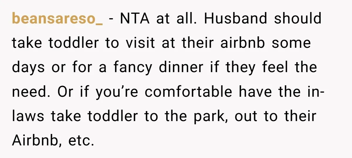 beansareso_ - NTA at all. Husband should take toddler to visit at their airbnb some days or for a fancy dinner if they feel the need. Or if you’re comfortable...