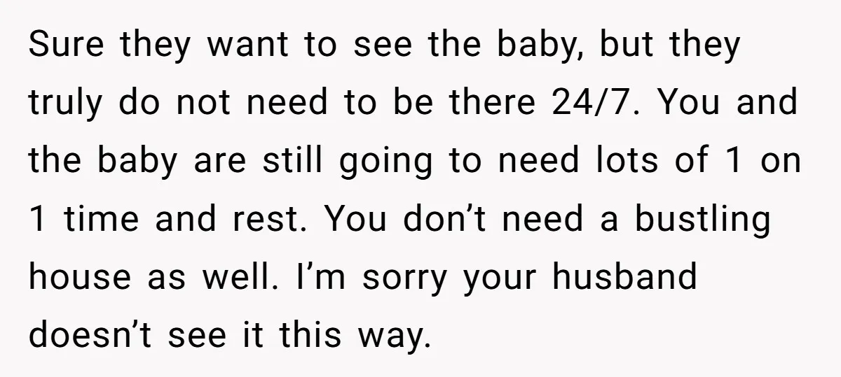 Sure they want to see the baby, but they truly do not need to be there 24/7. You and the baby are still going to need lots of 1 on...