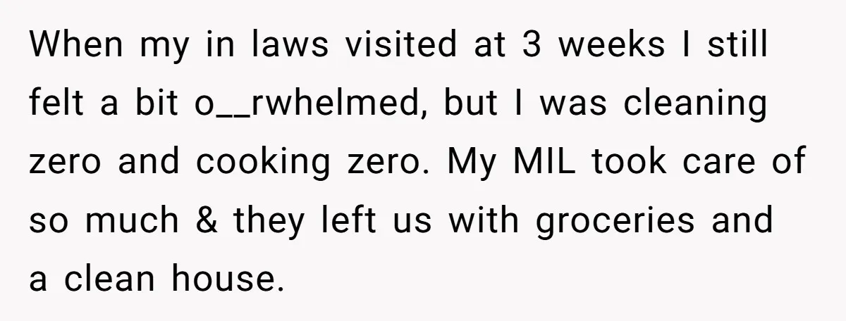 When my in laws visited at 3 weeks I still felt a bit o__rwhelmed, but I was cleaning zero and cooking zero. My MIL took care of so much &...