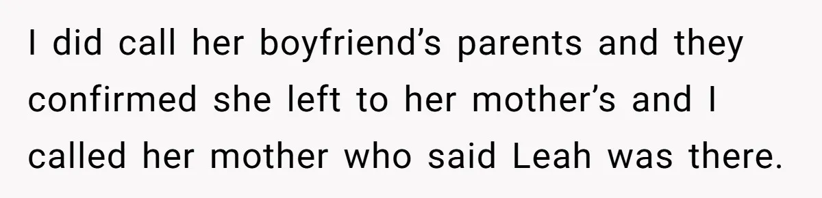 I did call her boyfriend’s parents and they confirmed she left to her mother’s and I called her mother who said Leah was there.