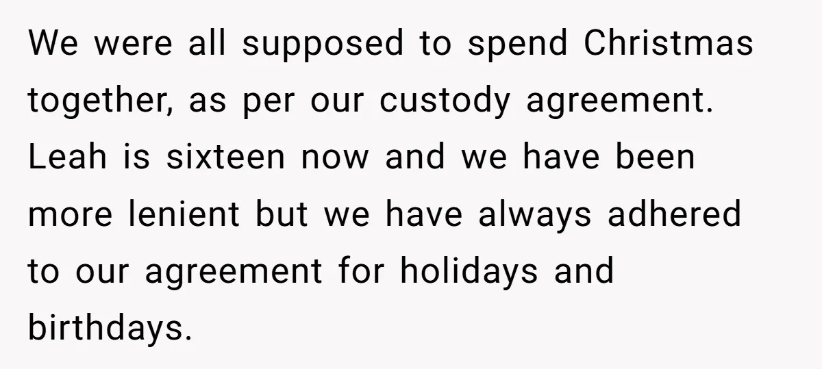 We were all supposed to spend Christmas together, as per our custody agreement. Leah is sixteen now and we have been more lenient but we have always adhered to our...