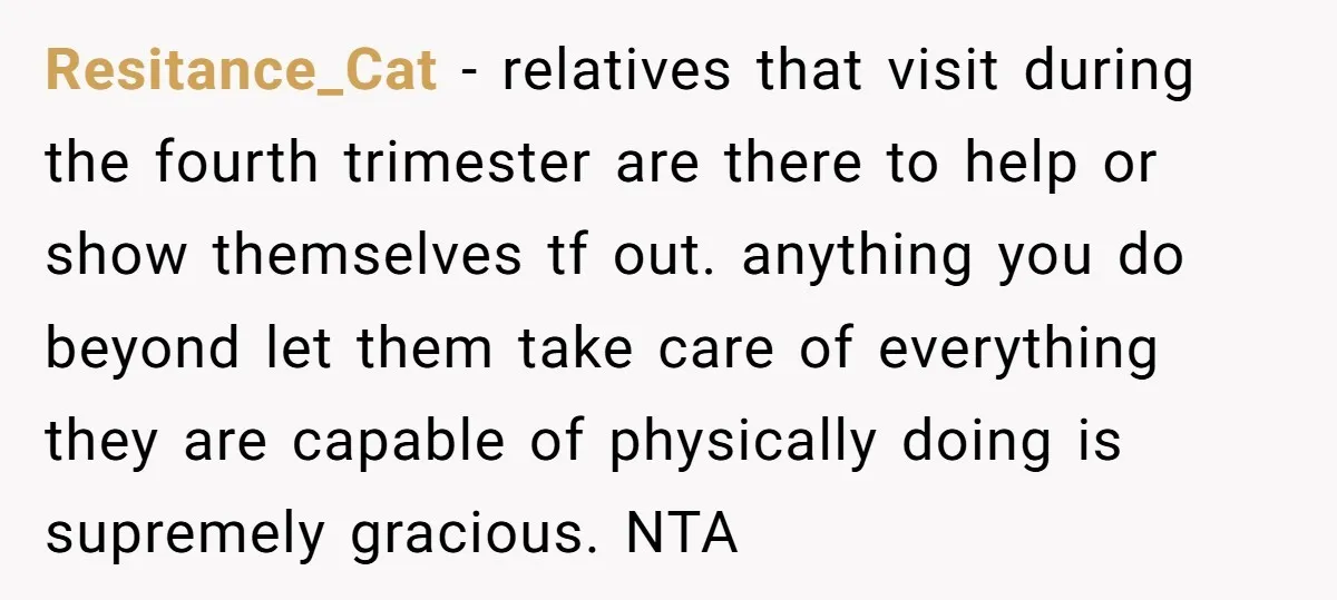 Resitance_Cat - relatives that visit during the fourth trimester are there to help or show themselves tf out. anything you do beyond let them take care of everything they are...