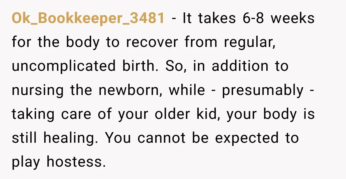 Ok_Bookkeeper_3481 - It takes 6-8 weeks for the body to recover from regular, uncomplicated birth. So, in addition to nursing the newborn, while - presumably - taking care of your...