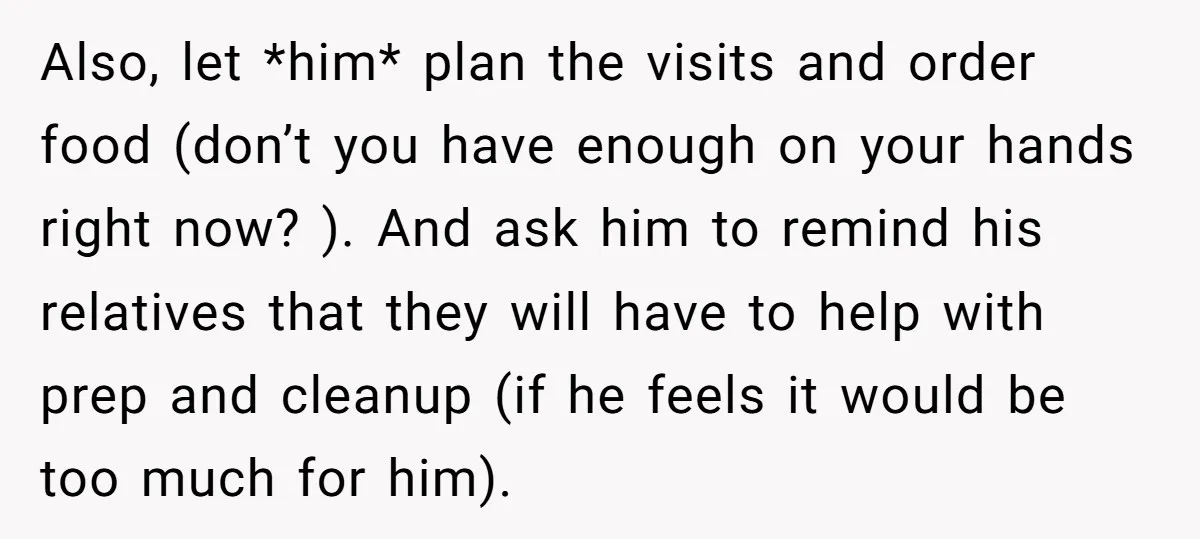 Also, let *him* plan the visits and order food (don’t you have enough on your hands right now? ). And ask him to remind his relatives that they will have...