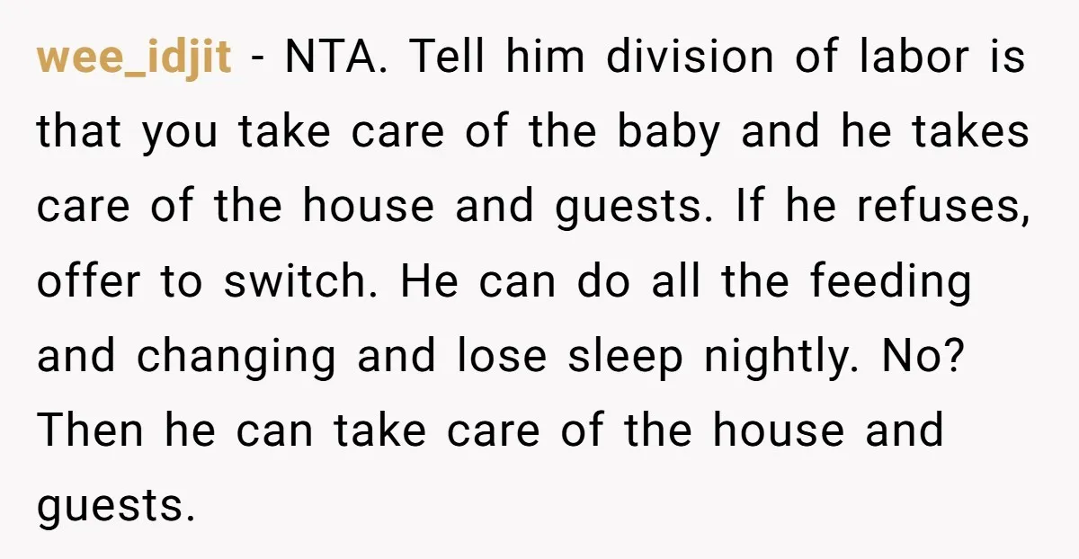 wee_idjit - NTA. Tell him division of labor is that you take care of the baby and he takes care of the house and guests. If he refuses, offer to...