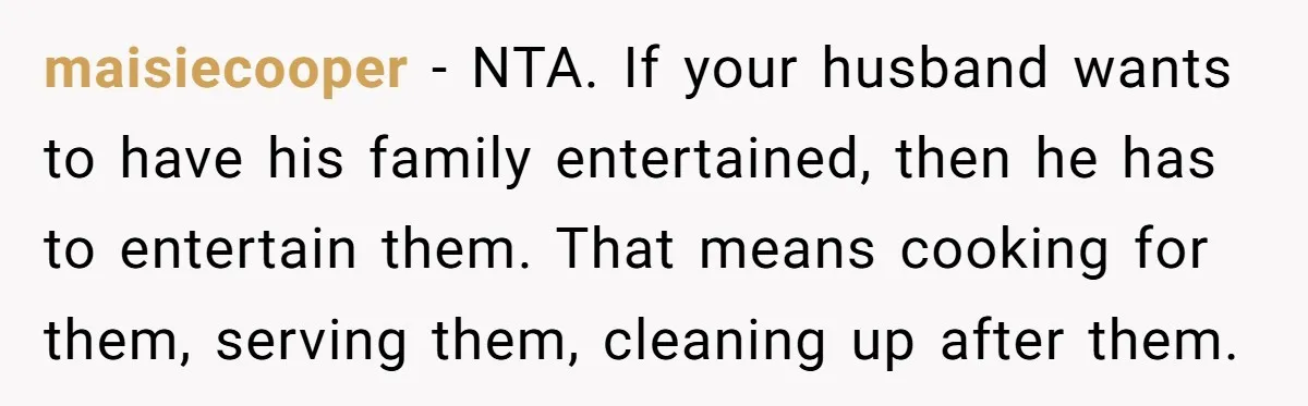 maisiecooper - NTA. If your husband wants to have his family entertained, then he has to entertain them. That means cooking for them, serving them, cleaning up after them.