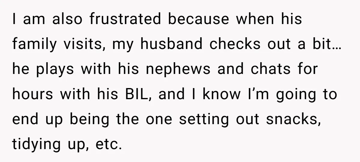I am also frustrated because when his family visits, my husband checks out a bit… he plays with his nephews and chats for hours with his BIL, and I know...