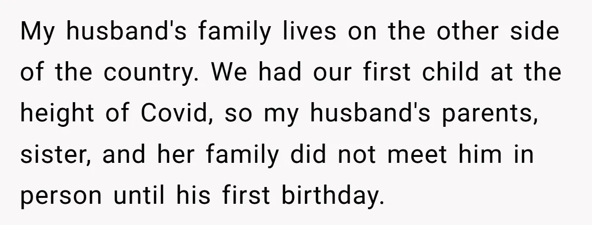 My husband's family lives on the other side of the country. We had our first child at the height of Covid, so my husband's parents, sister, and her family did...