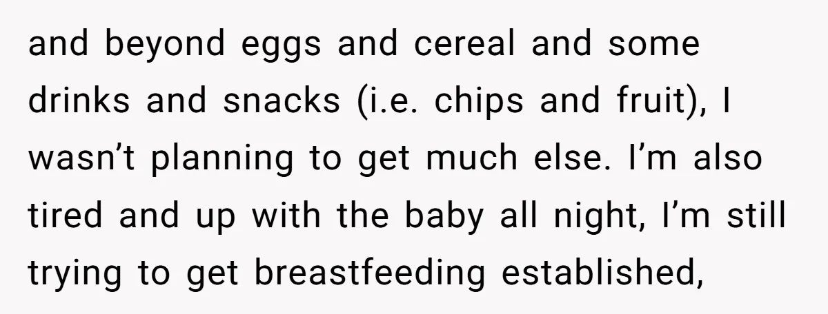 and beyond eggs and cereal and some drinks and snacks (i.e. chips and fruit), I wasn’t planning to get much else. I’m also tired and up with the baby all...