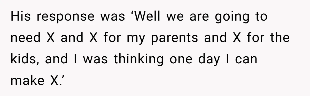 His response was ‘Well we are going to need X and X for my parents and X for the kids, and I was thinking one day I can make X.’