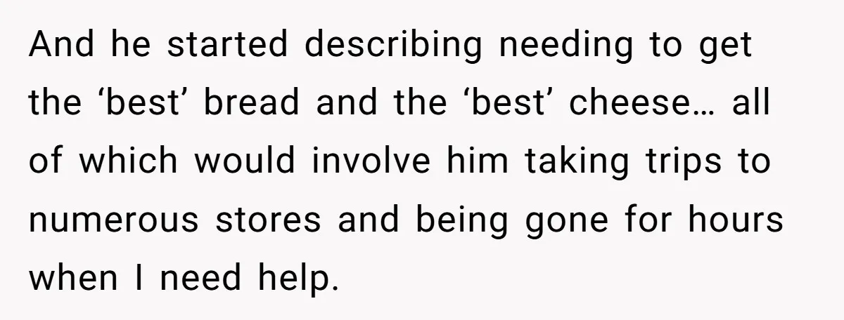 And he started describing needing to get the ‘best’ bread and the ‘best’ cheese… all of which would involve him taking trips to numerous stores and being gone for hours...