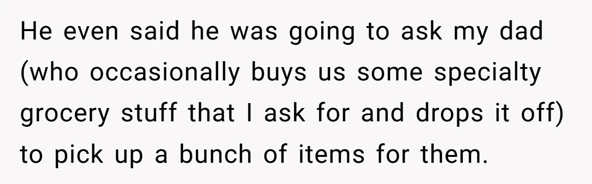 He even said he was going to ask my dad (who occasionally buys us some specialty grocery stuff that I ask for and drops it off) to pick up a...