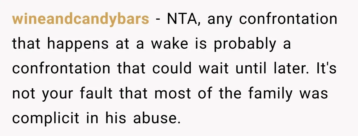wineandcandybars - NTA, any confrontation that happens at a wake is probably a confrontation that could wait until later. It's not your fault that most of the family was complicit...