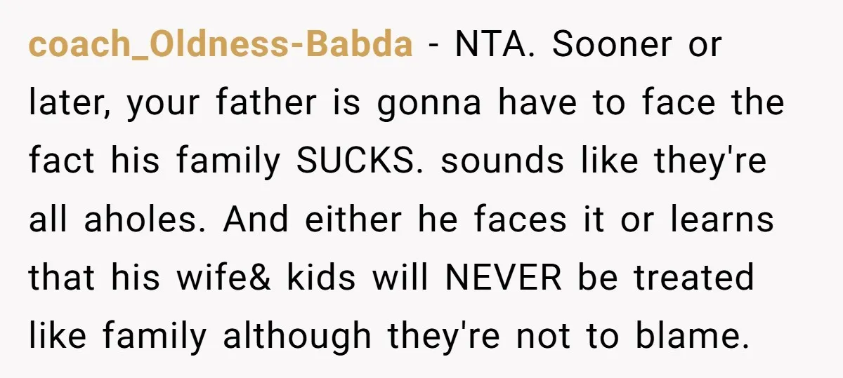 coach_Oldness-Babda - NTA. Sooner or later, your father is gonna have to face the fact his family SUCKS. sounds like they're all aholes. And either he faces it or learns...