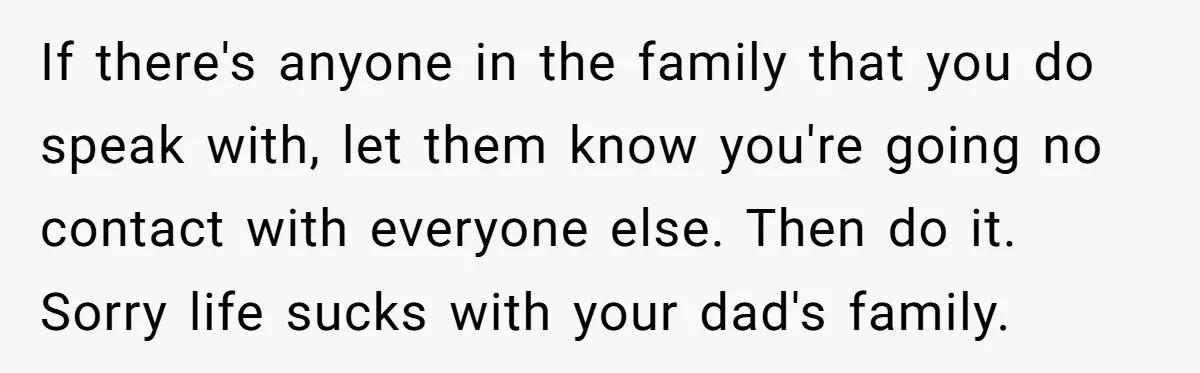 If there's anyone in the family that you do speak with, let them know you're going no contact with everyone else. Then do it. Sorry life sucks with your dad's...