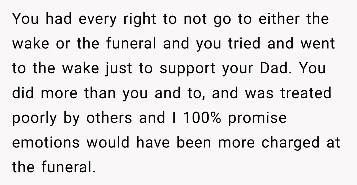 You had every right to not go to either the wake or the funeral and you tried and went to the wake just to support your Dad. You did more...