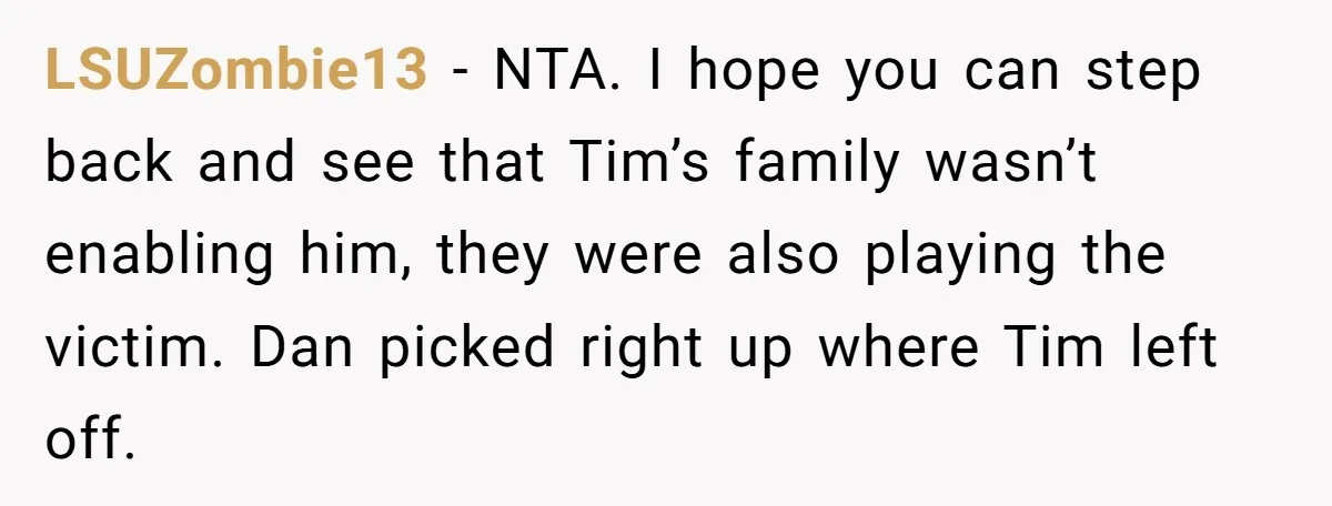 LSUZombie13 - NTA. I hope you can step back and see that Tim’s family wasn’t enabling him, they were also playing the victim. Dan picked right up where Tim left...