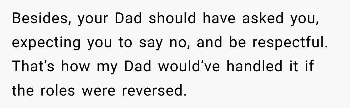 Besides, your Dad should have asked you, expecting you to say no, and be respectful. That’s how my Dad would’ve handled it if the roles were reversed.