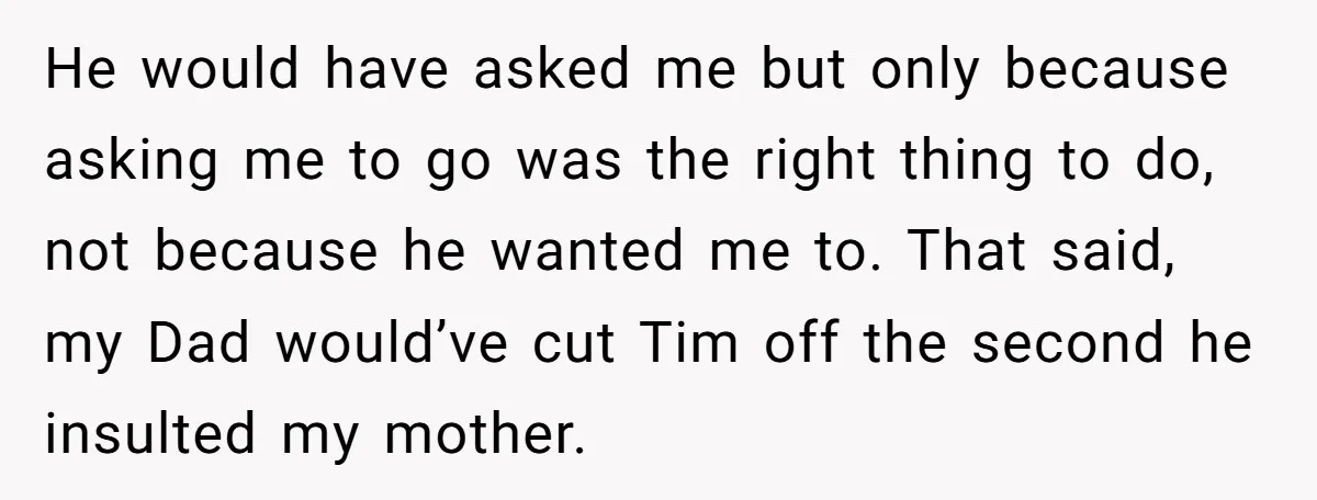 He would have asked me but only because asking me to go was the right thing to do, not because he wanted me to. That said, my Dad would’ve cut...