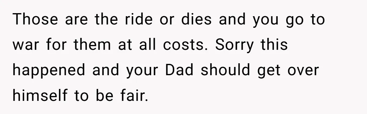 Those are the ride or dies and you go to war for them at all costs. Sorry this happened and your Dad should get over himself to be fair.