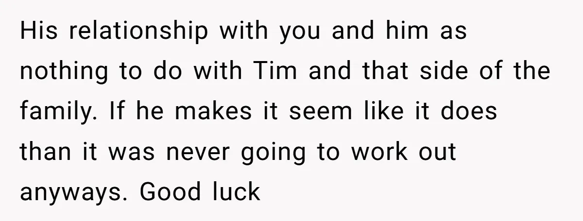 His relationship with you and him as nothing to do with Tim and that side of the family. If he makes it seem like it does than it was never...