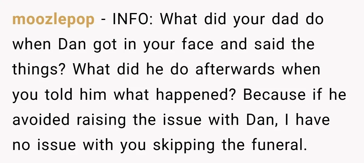 moozlepop - INFO: What did your dad do when Dan got in your face and said the things? What did he do afterwards when you told him what happened? Because...
