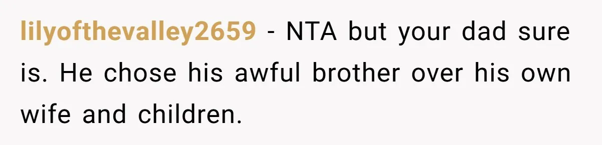 lilyofthevalley2659 - NTA but your dad sure is. He chose his awful brother over his own wife and children.