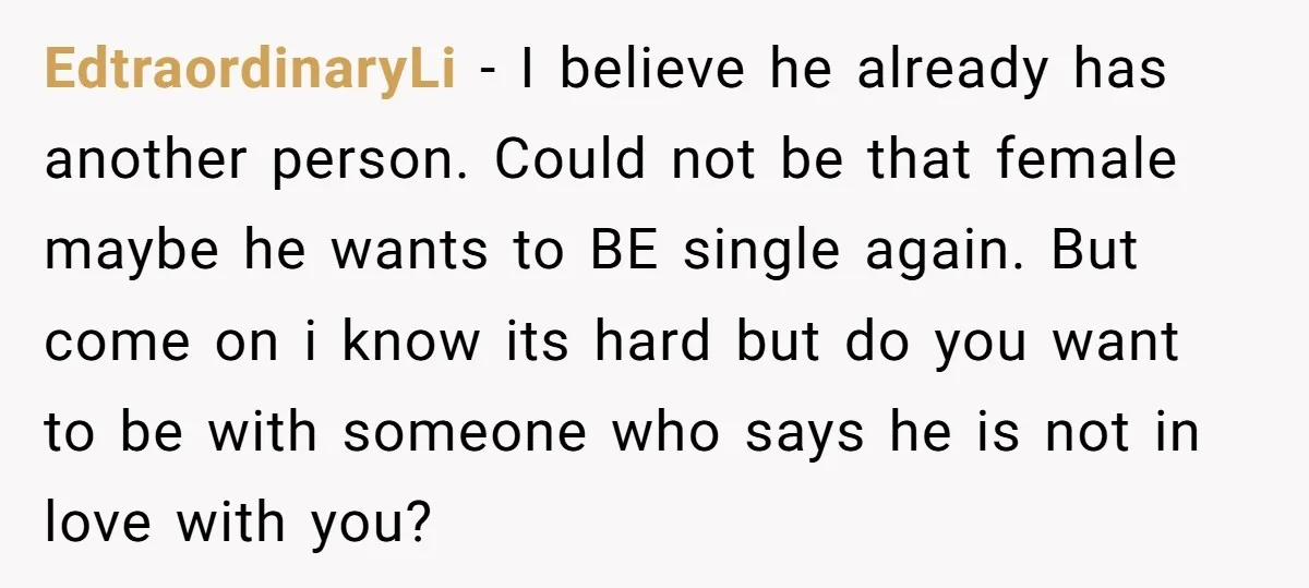 EdtraordinaryLi − I believe he already has another person. Could not be that female maybe he wants to BE single again. But come on i know its hard but do...
