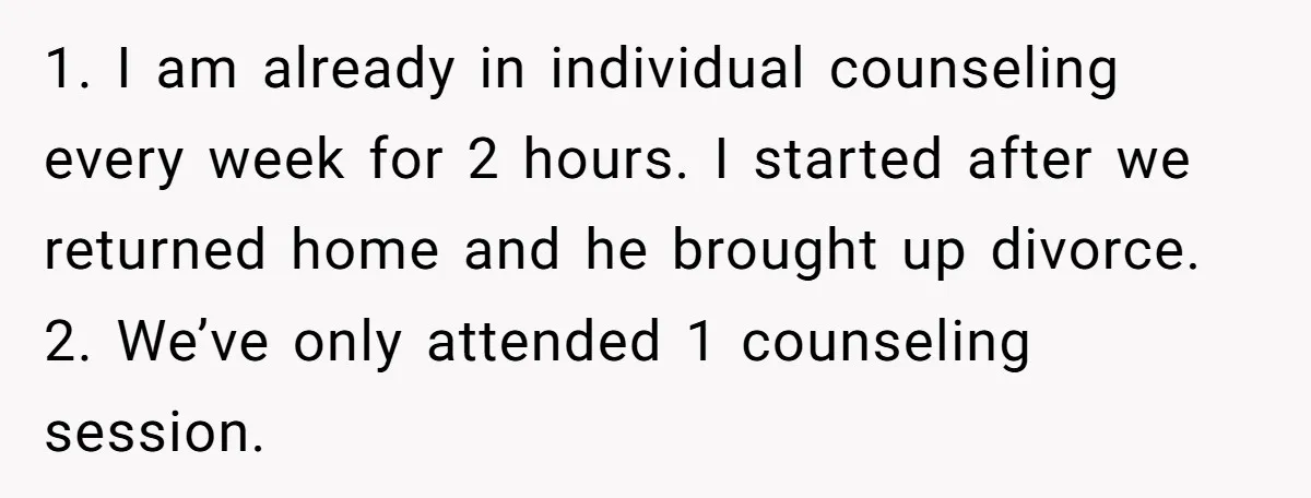 1. I am already in individual counseling every week for 2 hours. I started after we returned home and he brought up divorce. 2. We’ve only attended 1 counseling session.