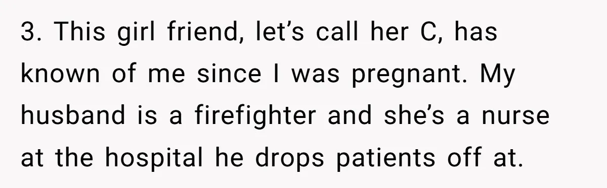 3. This girl friend, let’s call her C, has known of me since I was pregnant. My husband is a firefighter and she’s a nurse at the hospital he drops...