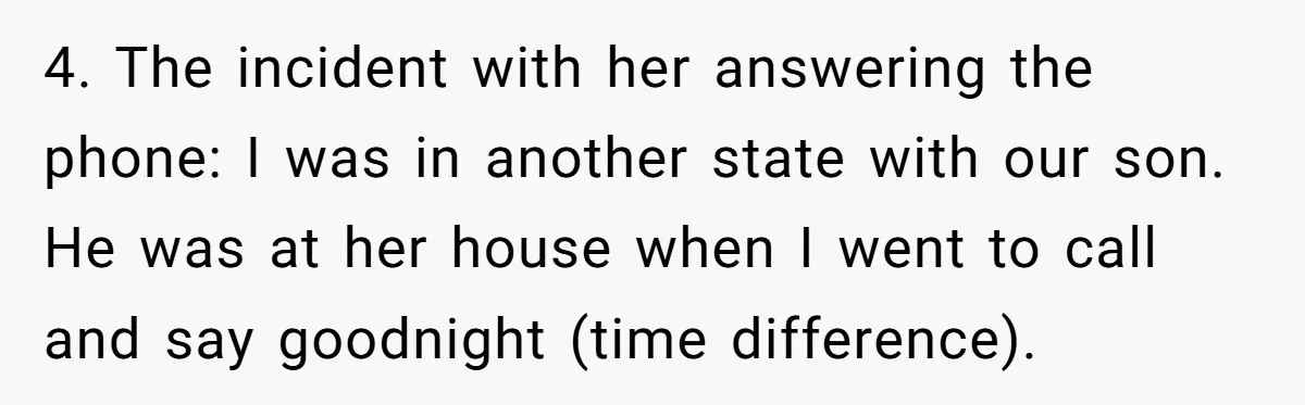 4. The incident with her answering the phone: I was in another state with our son. He was at her house when I went to call and say goodnight (time...