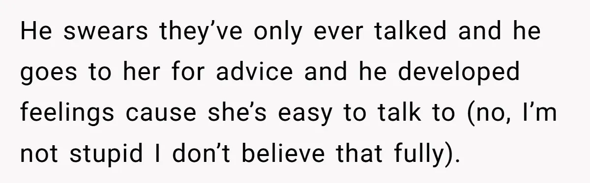 He swears they’ve only ever talked and he goes to her for advice and he developed feelings cause she’s easy to talk to (no, I’m not stupid I don’t believe...