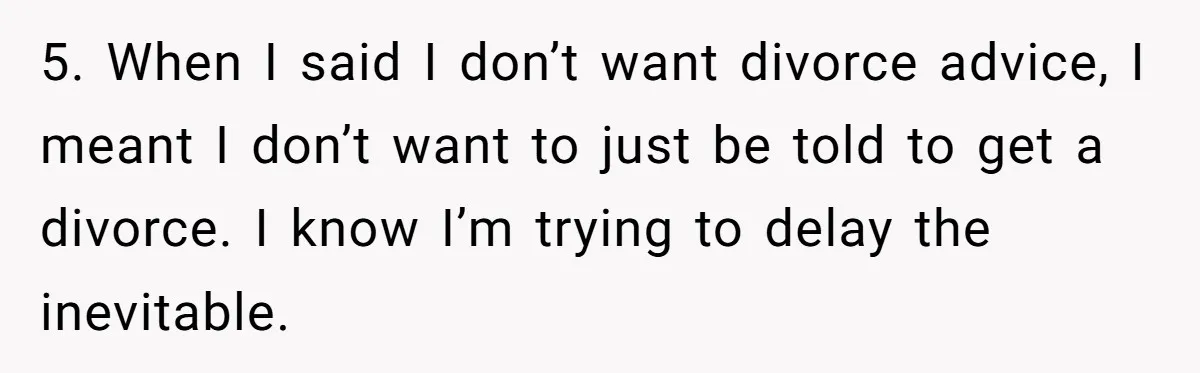 5. When I said I don’t want divorce advice, I meant I don’t want to just be told to get a divorce. I know I’m trying to delay the inevitable.